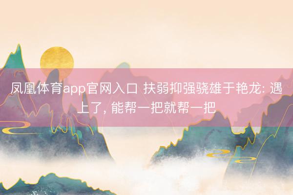凤凰体育app官网入口 扶弱抑强骁雄于艳龙: 遇上了， 能帮一把就帮一把