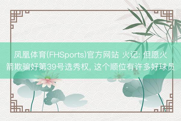 凤凰体育(FHSports)官方网站 火记: 但愿火箭欺骗好第39号选秀权， 这个顺位有许多好球员