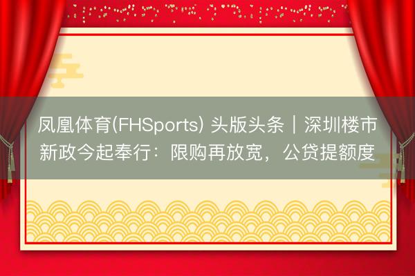 凤凰体育(FHSports) 头版头条｜深圳楼市新政今起奉行：限购再放宽，公贷提额度