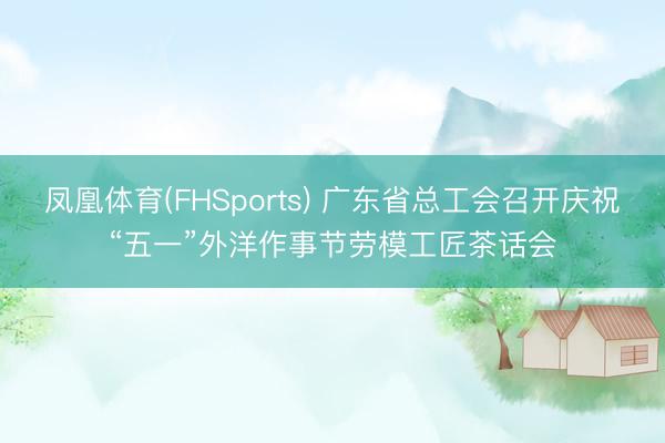 凤凰体育(FHSports) 广东省总工会召开庆祝“五一”外洋作事节劳模工匠茶话会