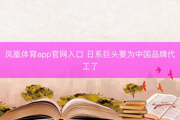 凤凰体育app官网入口 日系巨头要为中国品牌代工了