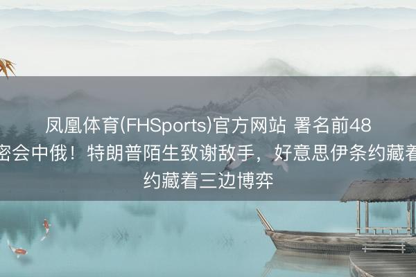 凤凰体育(FHSports)官方网站 署名前48小时伊朗密会中俄！特朗普陌生致谢敌手，好意思伊条约藏着三边博弈