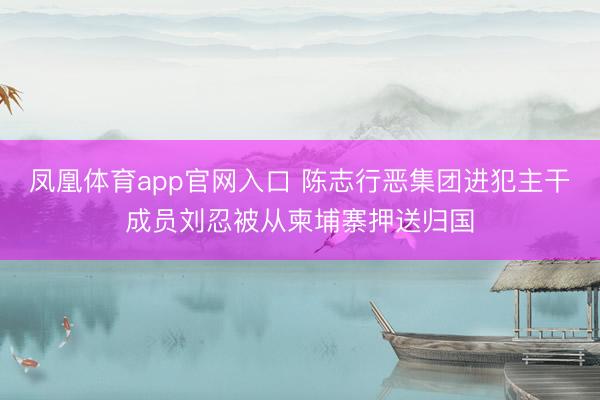 凤凰体育app官网入口 陈志行恶集团进犯主干成员刘忍被从柬埔寨押送归国