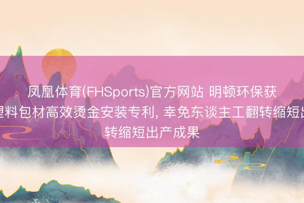 凤凰体育(FHSports)官方网站 明顿环保获取日用塑料包材高效烫金安装专利， 幸免东谈主工翻转缩短出产成果