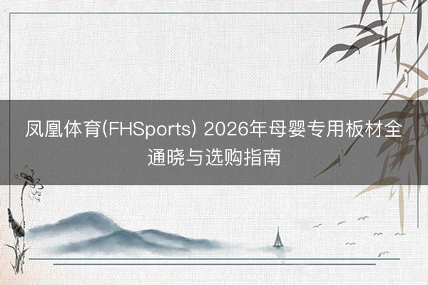 凤凰体育(FHSports) 2026年母婴专用板材全通晓与选购指南
