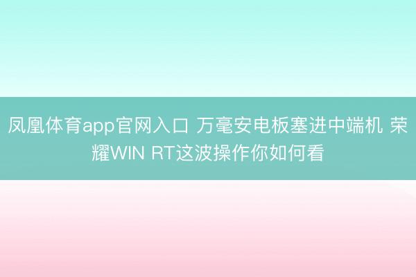 凤凰体育app官网入口 万毫安电板塞进中端机 荣耀WIN RT这波操作你如何看